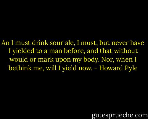 An I must drink sour ale, I must, but never have I yielded to a man before, and that without would or mark upon my body. Nor, when I bethink me, will I yield now. - Howard Pyle