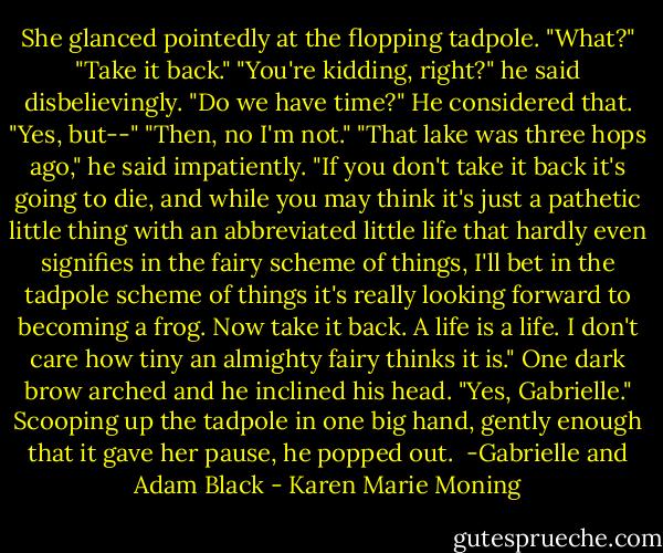 She glanced pointedly at the flopping tadpole.<br />"What?"<br />"Take it back."<br />"You're kidding, right?" he said disbelievingly.<br />"Do we have time?"<br />He considered that. "Yes, but--"<br />"Then, no I'm not."<br />"That lake was three hops ago," he said impatiently.<br />"If you don't take it back it's going to die, and while you may think it's just a pathetic little thing with an abbreviated little life that hardly even signifies in the fairy scheme of things, I'll bet in the tadpole scheme of things it's really looking forward to becoming a frog. Now take it back. A life is a life. I don't care how tiny an almighty fairy thinks it is."<br />One dark brow arched and he inclined his head. "Yes, Gabrielle." Scooping up the tadpole in one big hand, gently enough that it gave her pause, he popped out.<br /><br />-Gabrielle and Adam Black - Karen Marie Moning