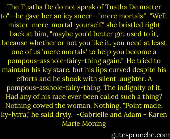 The Tuatha De do not speak of Tuatha De matter to"--he gave her an icy sneer--"mere mortals."<br /><br />"Well, mister-mere-mortal-yourself," she bristled right back at him, "maybe you'd better get used to it, because whether or not you like it, you need at least one of us 'mere mortals' to help you become a pompous-asshole-fairy-thing again."<br /><br />He tried to maintain his icy stare, but his lips curved despite his efforts and he shook with silent laughter. A pompous-asshole-fairy-thing. The indignity of it. Had any of his race ever been called such a thing? Nothing cowed the woman. Nothing. "Point made, ky-lyrra," he said dryly.<br /><br />-Gabrielle and Adam - Karen Marie Moning