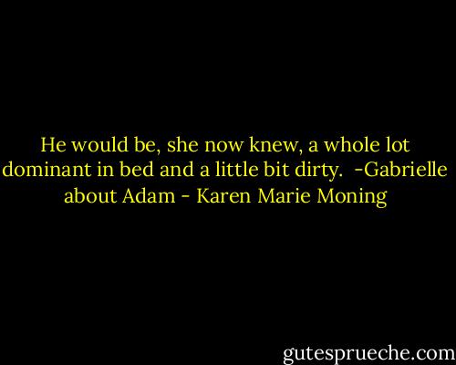 He would be, she now knew, a whole lot dominant in bed and a little bit dirty.<br /><br />-Gabrielle about Adam - Karen Marie Moning