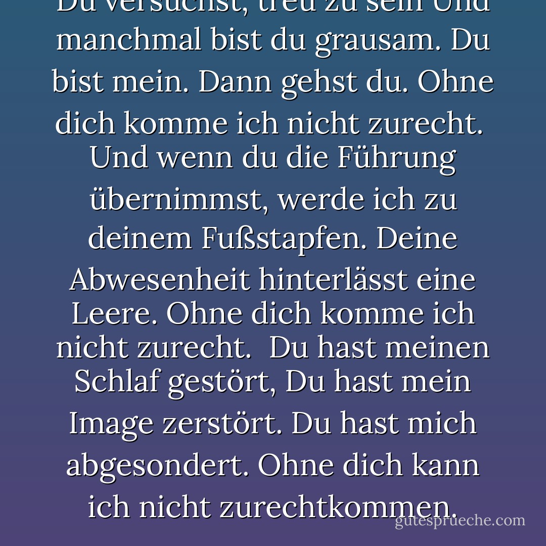 Du versuchst, treu zu sein<br />Und manchmal bist du grausam.<br />Du bist mein. Dann gehst du.<br />Ohne dich komme ich nicht zurecht.<br /><br />Und wenn du die Führung übernimmst,<br />werde ich zu deinem Fußstapfen.<br />Deine Abwesenheit hinterlässt eine Leere.<br />Ohne dich komme ich nicht zurecht.<br /><br />Du hast meinen Schlaf gestört,<br />Du hast mein Image zerstört.<br />Du hast mich abgesondert.<br />Ohne dich kann ich nicht zurechtkommen. - Rumi<
