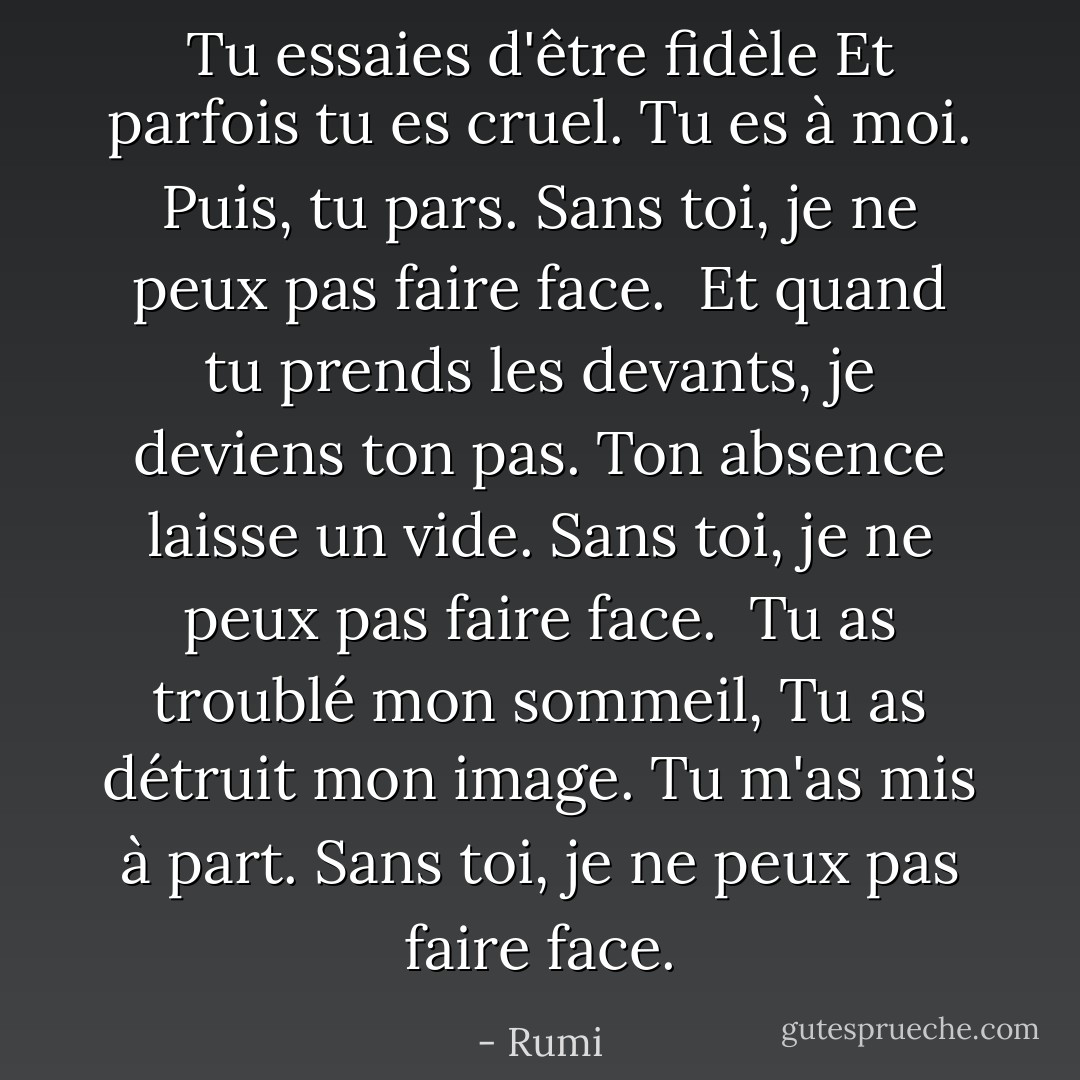 Tu essaies d'être fidèle<br />Et parfois tu es cruel.<br />Tu es à moi. Puis, tu pars.<br />Sans toi, je ne peux pas faire face.<br /><br />Et quand tu prends les devants,<br />je deviens ton pas.<br />Ton absence laisse un vide.<br />Sans toi, je ne peux pas faire face.<br /><br />Tu as troublé mon sommeil,<br />Tu as détruit mon image.<br />Tu m'as mis à part.<br />Sans toi, je ne peux pas faire face. - Rumi