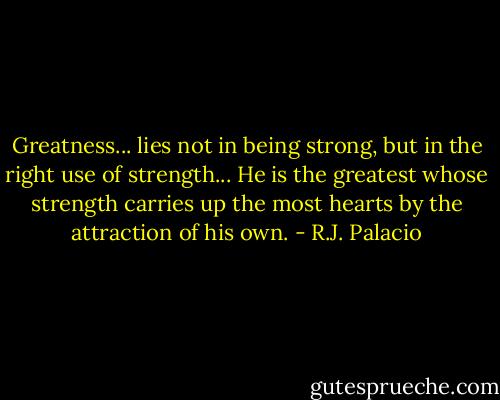 Greatness... lies not in being strong, but in the right use of strength... He is the greatest whose strength carries up the most hearts by the attraction of his own. - R.J. Palacio