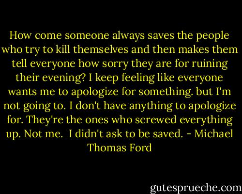 How come someone always saves the people who try to kill themselves and then makes them tell everyone how sorry they are for ruining their evening? I keep feeling like everyone wants me to apologize for something. but I'm not going to. I don't have anything to apologize for. They're the ones who screwed everything up. Not me.<br /><br />I didn't ask to be saved. - Michael Thomas Ford