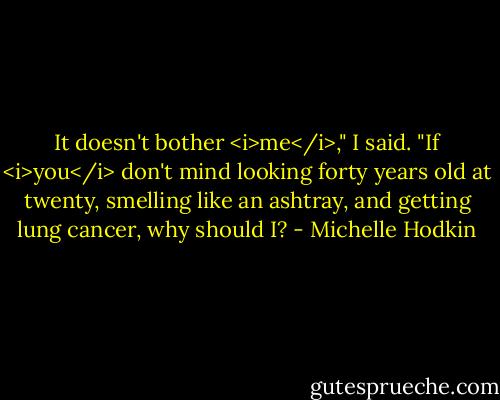 It doesn't bother <i>me</i>," I said. "If <i>you</i> don't mind looking forty years old at twenty, smelling like an ashtray, and getting lung cancer, why should I? - Michelle Hodkin