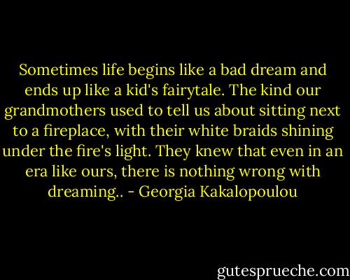 Sometimes life begins like a bad dream and ends up like a kid's fairytale. The kind our<br />grandmothers used to tell us about sitting next to a fireplace, with their white braids shining under<br />the fire's light. They knew that even in an era like ours, there is nothing wrong with dreaming.. - Georgia Kakalopoulou