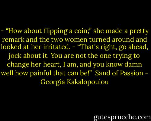 - “How about flipping a coin;” she made a pretty remark and the two women turned around and<br />looked at her irritated.<br />- “That's right, go ahead, jock about it. You are not the one trying to change her heart, I am, and you<br />know damn well how painful that can be!”<br /><br />Sand of Passion - Georgia Kakalopoulou