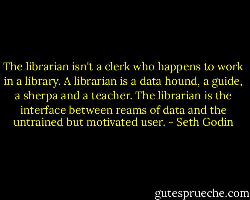 The librarian isn't a clerk who happens to work in a library. A librarian is a data hound, a guide, a sherpa and a teacher. The librarian is the interface between reams of data and the untrained but motivated user. - Seth Godin
