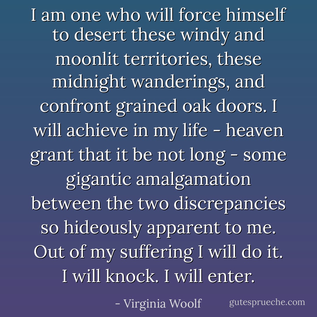 I am one who will force himself to desert these windy and moonlit territories, these midnight wanderings, and confront grained oak doors. I will achieve in my life - heaven grant that it be not long - some gigantic amalgamation between the two discrepancies so hideously apparent to me. Out of my suffering I will do it. I will knock. I will enter. - Virginia Woolf