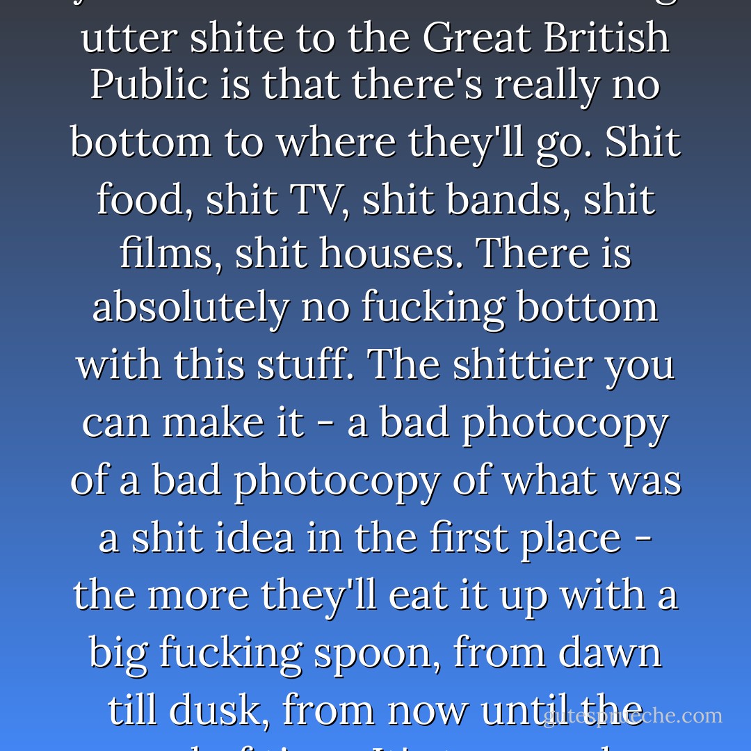 One thing you'll learn when you're in the business of selling utter shite to the Great British Public is that there's really no bottom to where they'll go. Shit food, shit TV, shit bands, shit films, shit houses. There is absolutely no fucking bottom with this stuff. The shittier you can make it - a bad photocopy of a bad photocopy of what was a shit idea in the first place - the more they'll eat it up with a big fucking spoon, from dawn till dusk, from now until the end of time. It's too good. - John Niven