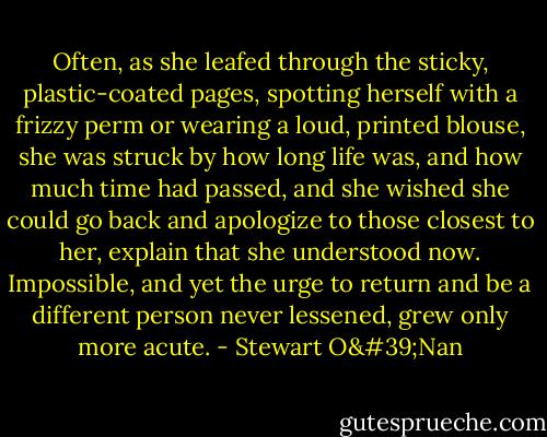 Often, as she leafed through the sticky, plastic-coated pages, spotting herself with a frizzy perm or wearing a loud, printed blouse, she was struck by how long life was, and how much time had passed, and she wished she could go back and apologize to those closest to her, explain that she understood now. Impossible, and yet the urge to return and be a different person never lessened, grew only more acute. - Stewart O'Nan