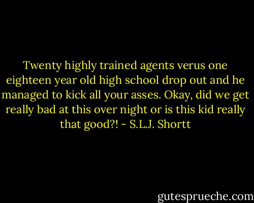 Twenty highly trained agents verus one eighteen year old high school drop out and he managed to kick all your asses. Okay, did we get really bad at this over night or is this kid really that good?! - S.L.J. Shortt