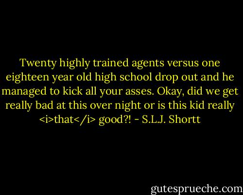 Twenty highly trained agents versus one eighteen year old high school drop out and he managed to kick all your asses. Okay, did we get really bad at this over night or is this kid really <i>that</i> good?! - S.L.J. Shortt