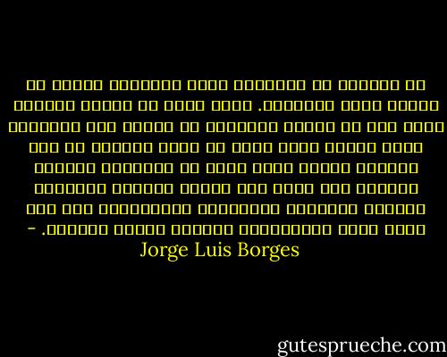 إن الوحدة لا تخيفني، وكفى بالحياة صعوبة أن تحتمل نفسك وعاداتك. إنني أدرك أن العمر ينصرم، وآية ذلك أن البدع الجديدة لا تسرني ولا تشغلني، ربما لأنني أشعر أنها لا تحمل جديداً من حيث الجوهر وأنها ليست أكثر من تنويعات خجولة، وعندما كنت شابا كنت مولعا بمشاهد الغروب، وأحياء الفقراء المكتظة، والتعاسة، وها إني الآن أفضل الصباحات، ومراكز المدن والدعة. - Jorge Luis Borges