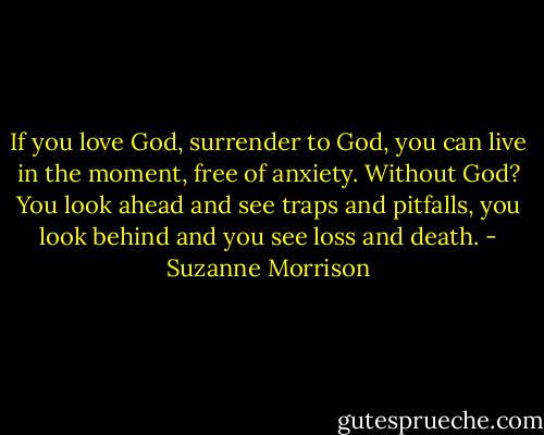 If you love God, surrender to God, you can live in the moment, free of anxiety. Without God? You look ahead and see traps and pitfalls, you look behind and you see loss and death. - Suzanne Morrison