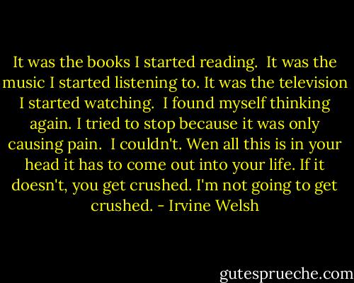 It was the books I started reading. <br />It was the music I started listening to. It was the television I started watching. <br />I found myself thinking again. I tried to stop because it was only causing pain. <br />I couldn't.<br />Wen all this is in your head it has to come out into your life. If it doesn't, you get crushed. I'm not going to get crushed. - Irvine Welsh