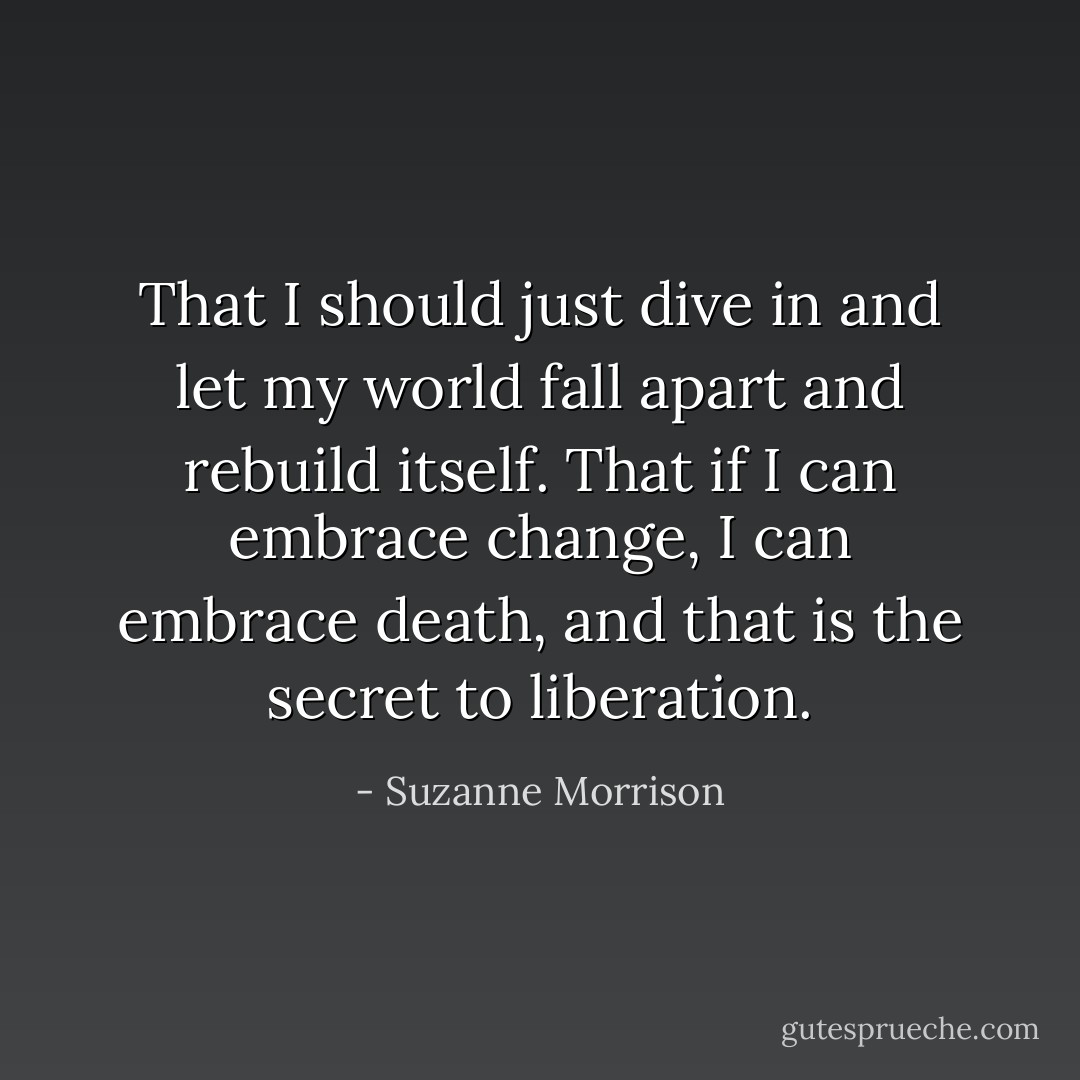 That I should just dive in and let my world fall apart and rebuild itself. That if I can embrace change, I can embrace death, and that is the secret to liberation. - Suzanne Morrison
