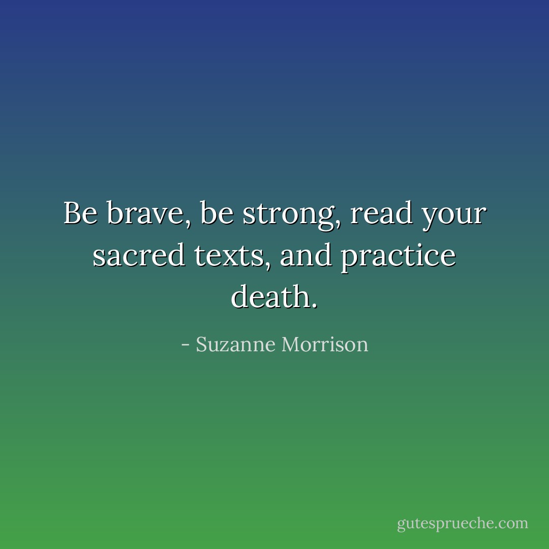 Be brave, be strong, read your sacred texts, and practice death. - Suzanne Morrison