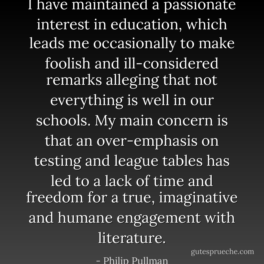 I have maintained a passionate interest in education, which leads me occasionally to make foolish and ill-considered remarks alleging that not everything is well in our schools. My main concern is that an over-emphasis on testing and league tables has led to a lack of time and freedom for a true, imaginative and humane engagement with literature. - Philip Pullman