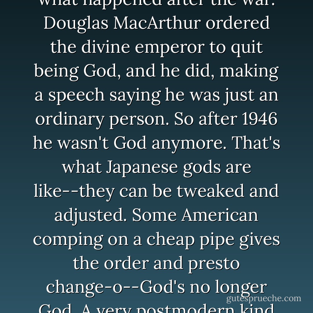 Listen--God only exists in people's minds. Especially in Japan, God's always been kind of a flexible concept. Look at what happened after the war. Douglas MacArthur ordered the divine emperor to quit being God, and he did, making a speech saying he was just an ordinary person. So after 1946 he wasn't God anymore. That's what Japanese gods are like--they can be tweaked and adjusted. Some American comping on a cheap pipe gives the order and presto change-o--God's no longer God. A very postmodern kind of thing. If you think God's there, He is. If you don't, He isn't.<br />~pages 286-287 - Haruki Murakami