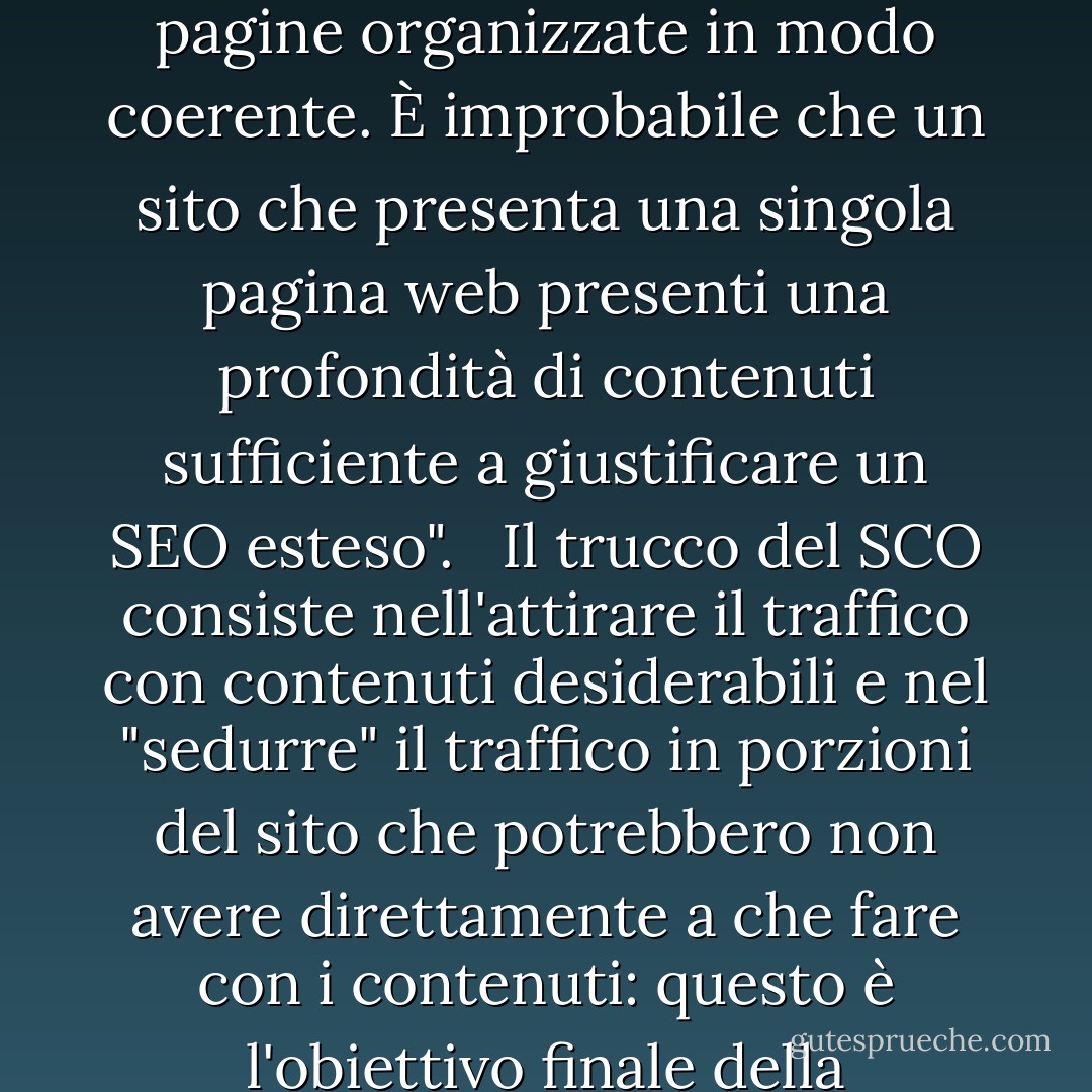 La maggior parte dei siti deve prevenire l'ampiezza: molte pagine organizzate in modo coerente. È improbabile che un sito che presenta una singola pagina web presenti una profondità di contenuti sufficiente a giustificare un SEO esteso". <br /><br />Il trucco del SCO consiste nell'attirare il traffico con contenuti desiderabili e nel "sedurre" il traffico in porzioni del sito che potrebbero non avere direttamente a che fare con i contenuti: questo è l'obiettivo finale della campagna SEO. - Harold Davis