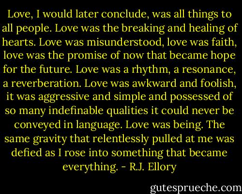 Love, I would later conclude, was all things to all people. Love was the breaking and healing of hearts. Love was misunderstood, love was faith, love was the promise of now that became hope for the future. Love was a rhythm, a resonance, a reverberation. Love was awkward and foolish, it was aggressive and simple and possessed of so many indefinable qualities it could never be conveyed in language. Love was being. The same gravity that relentlessly pulled at me was defied as I rose into something that became everything. - R.J. Ellory