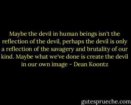 Maybe the devil in human beings isn't the reflection of the devil, perhaps the devil is only a reflection of the savagery and brutality of our kind. Maybe what we've done is create the devil in our own image - Dean Koontz