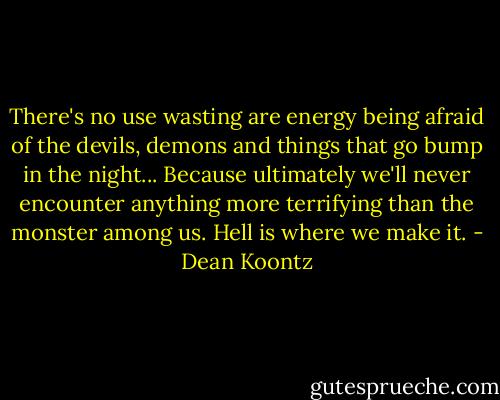 There's no use wasting are energy being afraid of the devils, demons and things that go bump in the night... Because ultimately we'll never encounter anything more terrifying than the monster among us. Hell is where we make it. - Dean Koontz