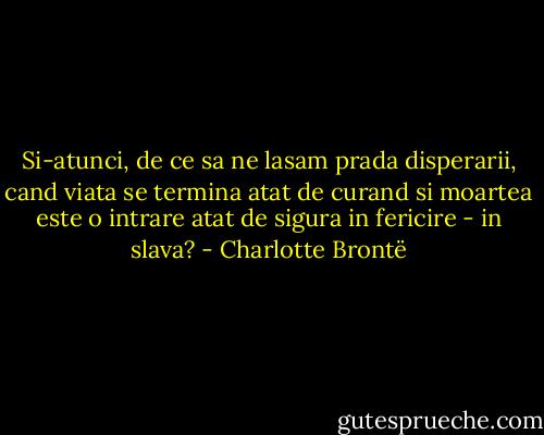 Si-atunci, de ce sa ne lasam prada disperarii, cand viata se termina atat de curand si moartea este o intrare atat de sigura in fericire - in slava? - Charlotte Brontë