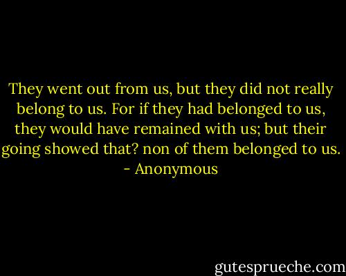They went out from us, but they did not really belong to us. For if they had belonged to us, they<br />would have remained with us; but their going showed that? non of them belonged to us. - Anonymous