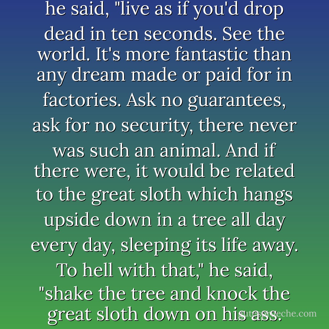 Stuff your eyes with wonder," he said, "live as if you'd drop dead in ten seconds. See the world. It's more fantastic than any dream made or paid for in factories. Ask no guarantees, ask for no security, there never was such an animal. And if there were, it would be related to the great sloth which hangs upside down in a tree all day every day, sleeping its life away. To hell with that," he said, "shake the tree and knock the great sloth down on his ass. - Ray Bradbury