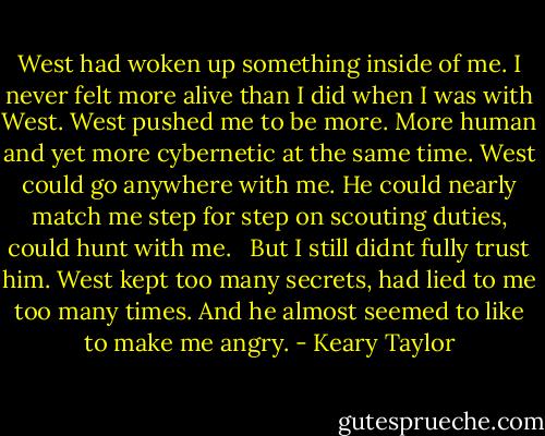West had woken up something inside of me. I never felt more alive than I did when I was with West. West pushed me to be more. More human and yet more cybernetic at the same time. West could go anywhere with me. He could nearly match me step for step on scouting duties, could hunt with me. <br /><br />But I still didnt fully trust him. West kept too many secrets, had lied to me too many times. And he almost seemed to like to make me angry. - Keary Taylor