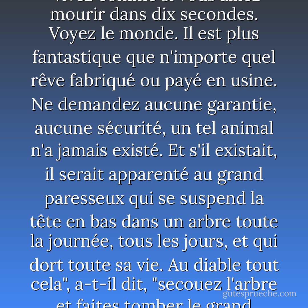 Remplissez vos yeux d'émerveillement", a-t-il dit, "vivez comme si vous alliez mourir dans dix secondes. Voyez le monde. Il est plus fantastique que n'importe quel rêve fabriqué ou payé en usine. Ne demandez aucune garantie, aucune sécurité, un tel animal n'a jamais existé. Et s'il existait, il serait apparenté au grand paresseux qui se suspend la tête en bas dans un arbre toute la journée, tous les jours, et qui dort toute sa vie. Au diable tout cela", a-t-il dit, "secouez l'arbre et faites tomber le grand paresseux sur le cul. - Ray Bradbury