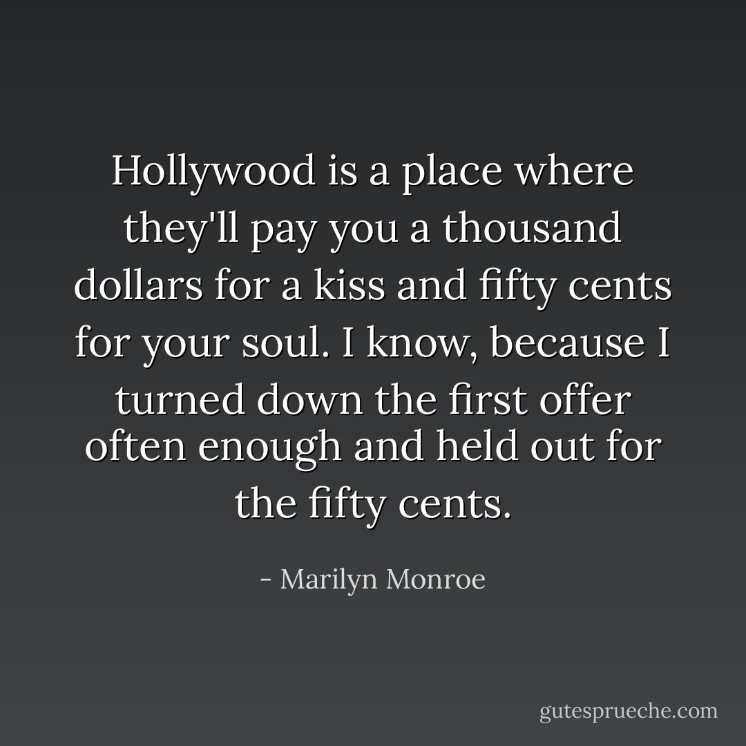 Hollywood is a place where they'll pay you a thousand dollars for a kiss and fifty cents for your soul. I know, because I turned down the first offer often enough and held out for the fifty cents. - Marilyn Monroe
