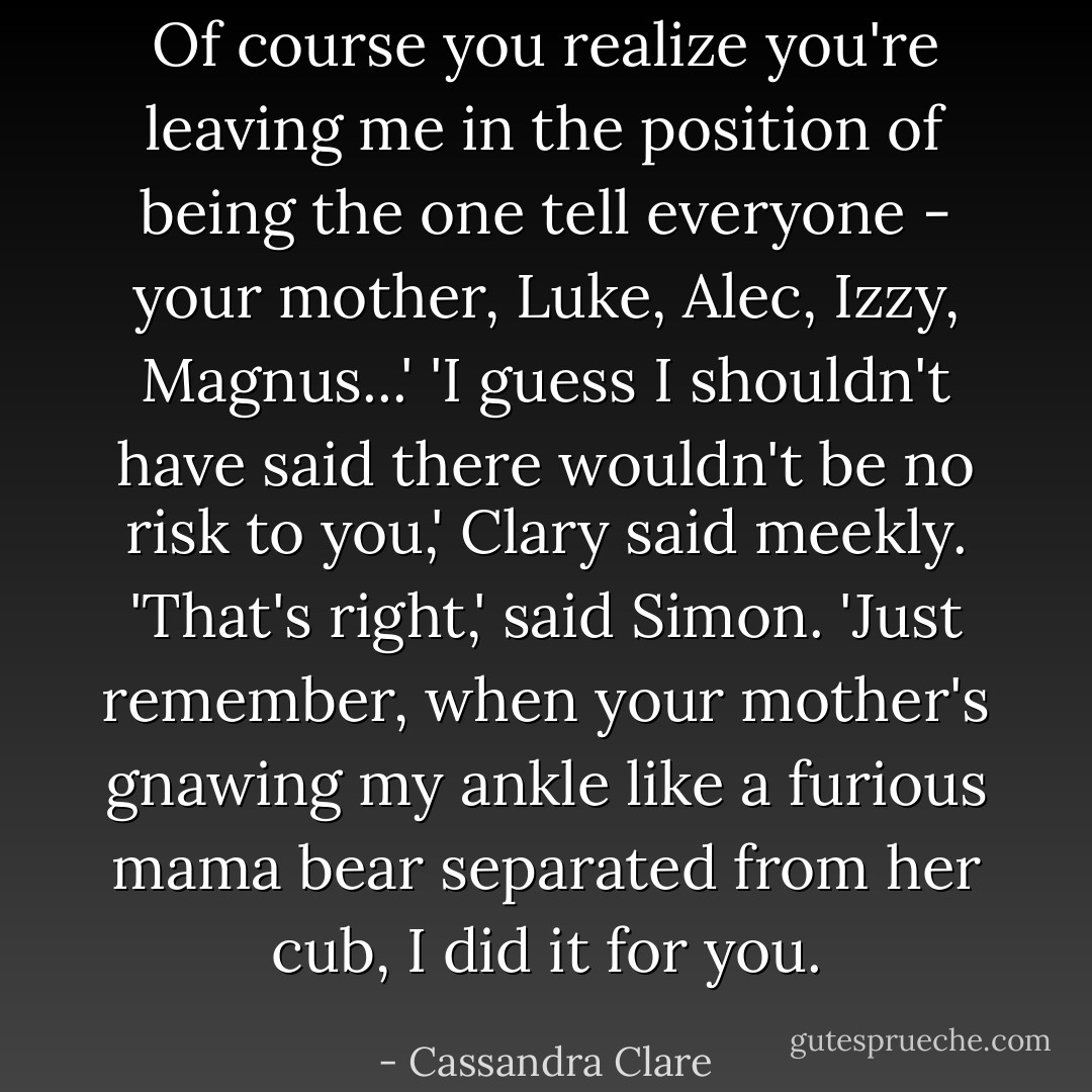 Of course you realize you're leaving me in the position of being the one tell everyone - your mother, Luke, Alec, Izzy, Magnus...'<br />'I guess I shouldn't have said there wouldn't be no risk to you,' Clary said meekly.<br />'That's right,' said Simon. 'Just remember, when your mother's gnawing my ankle like a furious mama bear separated from her cub, I did it for you. - Cassandra Clare