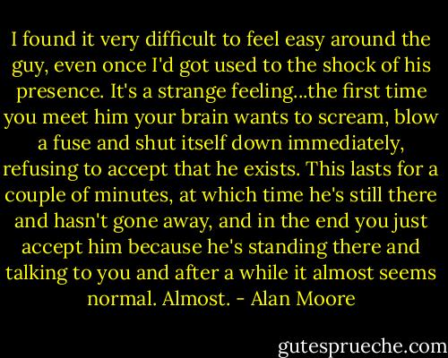 I found it very difficult to feel easy around the guy, even once I'd got used to the shock of his presence. It's a strange feeling...the first time you meet him your brain wants to scream, blow a fuse and shut itself down immediately, refusing to accept that he exists. This lasts for a couple of minutes, at which time he's still there and hasn't gone away, and in the end you just accept him because he's standing there and talking to you and after a while it almost seems normal. Almost. - Alan Moore