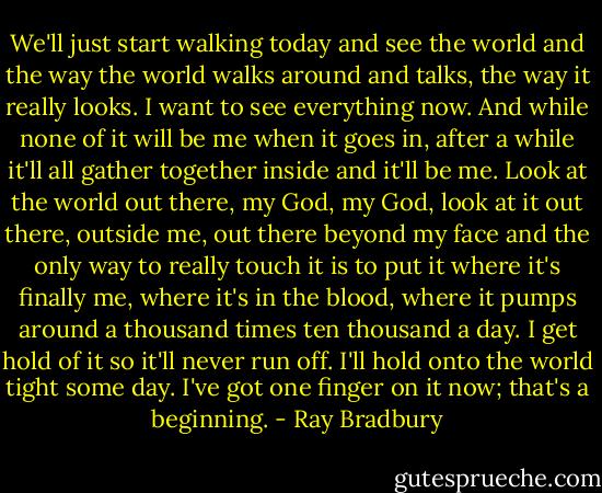 We'll just start walking today and see the world and the way the world walks around and talks, the way it really looks. I want to see everything now. And while none of it will be me when it goes in, after a while it'll all gather together inside and it'll be me. Look at the world out there, my God, my God, look at it out there, outside me, out there beyond my face and the only way to really touch it is to put it where it's finally me, where it's in the blood, where it pumps around a thousand times ten thousand a day. I get hold of it so it'll never run off. I'll hold onto the world tight some day. I've got one finger on it now; that's a beginning. - Ray Bradbury