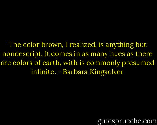 The color brown, I realized, is anything but nondescript. It comes in as many hues as there are colors of earth, with is commonly presumed infinite. - Barbara Kingsolver