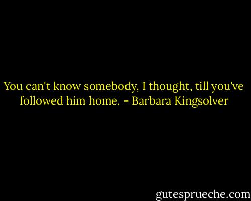 You can't know somebody, I thought, till you've followed him home. - Barbara Kingsolver