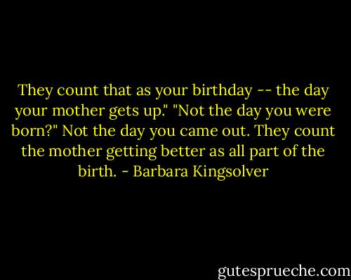 They count that as your birthday -- the day your mother gets up."<br />"Not the day you were born?"<br />Not the day you came out. They count the mother getting better as all part of the birth. - Barbara Kingsolver