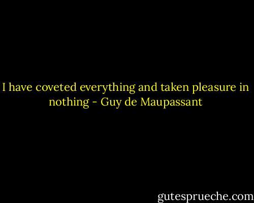 I have coveted everything and taken pleasure in nothing - Guy de Maupassant