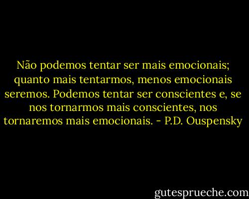 Não podemos tentar ser mais emocionais; quanto mais tentarmos, menos emocionais seremos. Podemos tentar ser conscientes e, se nos tornarmos mais conscientes, nos tornaremos mais emocionais. - P.D. Ouspensky