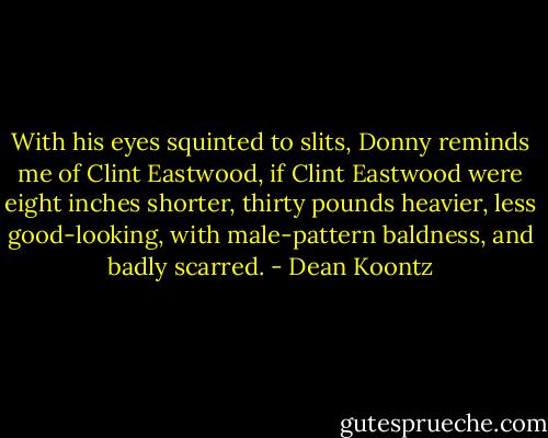 With his eyes squinted to slits, Donny reminds me of Clint Eastwood, if Clint Eastwood were eight inches shorter, thirty pounds heavier, less good-looking, with male-pattern baldness, and badly scarred. - Dean Koontz