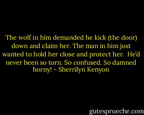 The wolf in him demanded he kick (the door) down and claim her.<br />The man in him just wanted to hold her close and protect her. <br />He’d never been so torn. So confused.<br />So damned horny! - Sherrilyn Kenyon