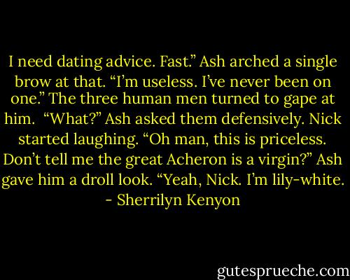 I need dating advice. Fast.”<br />Ash arched a single brow at that. “I’m useless. I’ve never been on one.”<br />The three human men turned to gape at him. <br />“What?” Ash asked them defensively.<br />Nick started laughing. “Oh man, this is priceless. Don’t tell me the great Acheron is a virgin?”<br />Ash gave him a droll look. “Yeah, Nick. I’m lily-white. - Sherrilyn Kenyon