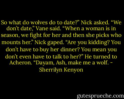 So what do wolves do to date?” Nick asked.<br />“We don’t date,” Vane said. “When a woman is in season, we fight for her and then she picks who mounts her.”<br />Nick gaped. “Are you kidding? You don’t have to buy her dinner? You mean you don’t even have to talk to her?” He turned to Acheron. “Dayam, Ash, make me a wolf. - Sherrilyn Kenyon