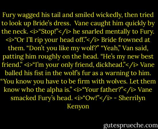Fury wagged his tail and smiled wickedly, then tried to look up Bride’s dress. <br />Vane caught him quickly by the neck. <i>“Stop!”</i> he snarled mentally to Fury. <i>“Or I’ll rip your head off.”</i><br />Bride frowned at them. “Don’t you like my wolf?”<br />“Yeah,” Van said, patting him roughly on the head. “He’s my new best friend.”<br /><i>“I’m your only friend, dickhead.”</i><br />Vane balled his fist in the wolf’s fur as a warning to him. “You know you have to be firm with wolves. Let them know who the alpha is.”<br /><i>“Your father?”</i><br />Vane smacked Fury’s head.<br /><i>“Ow!”</i> - Sherrilyn Kenyon