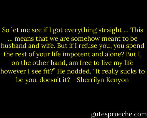 So let me see if I got everything straight … This … means that we are somehow meant to be husband and wife. But if I refuse you, you spend the rest of your life impotent and alone? But I, on the other hand, am free to live my life however I see fit?”<br />He nodded.<br />“It really sucks to be you, doesn’t it? - Sherrilyn Kenyon