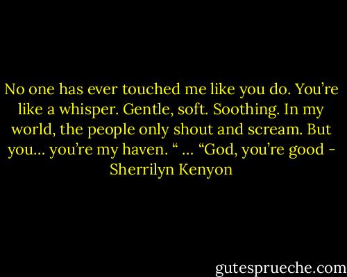 No one has ever touched me like you do. You’re like a whisper. Gentle, soft. Soothing. In my world, the people only shout and scream. But you… you’re my haven. “<br />… “God, you’re good - Sherrilyn Kenyon