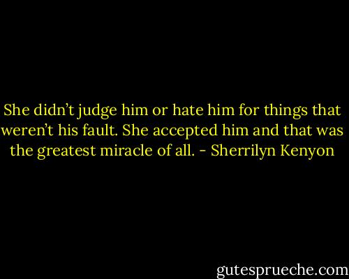 She didn’t judge him or hate him for things that weren’t his fault. She accepted him and that was the greatest miracle of all. - Sherrilyn Kenyon